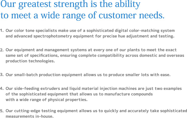 Our greatest strength is the ability to meet a wide range of customer needs. 1.Our color tone specialists make use of a sophisticated digital color-matching system and advanced spectrophotometry equipment for precise hue adjustment and testing.2.Our equipment and management systems at every one of our plants to meet the exact same set of specifications,ensuring complete compatibility across domestic and overseas production technologies.3.Our small-batch production equipment allows us to produce smaller lots with ease.4.Our side-feeding extruders and liquid material injection machines are just two examples of the sophisticated equipment that allows us to manufacture compounds with a wide range of physical properties.  